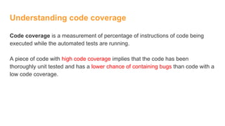 Understanding code coverage
Code coverage is a measurement of percentage of instructions of code being
executed while the automated tests are running.
A piece of code with high code coverage implies that the code has been
thoroughly unit tested and has a lower chance of containing bugs than code with a
low code coverage.
 