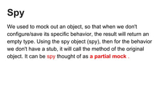 Spy
We used to mock out an object, so that when we don't
configure/save its specific behavior, the result will return an
empty type. Using the spy object (spy), then for the behavior
we don't have a stub, it will call the method of the original
object. It can be spy thought of as a partial mock .
 