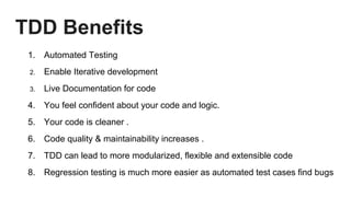 TDD Benefits
1. Automated Testing
2. Enable Iterative development
3. Live Documentation for code
4. You feel confident about your code and logic.
5. Your code is cleaner .
6. Code quality & maintainability increases .
7. TDD can lead to more modularized, flexible and extensible code
8. Regression testing is much more easier as automated test cases find bugs
 