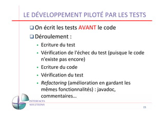 LE DÉVELOPPEMENT PILOTÉ PAR LES TESTS
   On écrit les tests AVANT le code
   Déroulement :
     Ecriture du test
     Vérification de l'échec du test (puisque le code
     n'existe pas encore)
     Ecriture du code
     Vérification du test
     Refactoring (amélioration en gardant les
     mêmes fonctionnalités) : javadoc,
     commentaires…
                                                    15
 