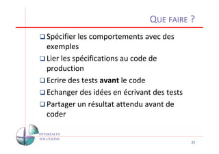 QUE FAIRE ?
Spécifier les comportements avec des
exemples
Lier les spécifications au code de
production
Ecrire des tests avant le code
Echanger des idées en écrivant des tests
Partager un résultat attendu avant de
coder


                                           22
 