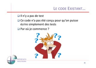 LE CODE EXISTANT…
Il n’y a pas de test
Ce code n’a pas été conçu pour qu’on puisse
écrire simplement des tests
Par où je commence ?




                                              26
 