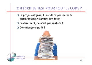 ON ÉCRIT LE TEST POUR TOUT LE CODE ?
 Le projet est gros, il faut donc passer les 6
 prochains mois à écrire des tests
 Evidemment, ce n’est pas réaliste !
 Commençons petit !




                                                 27
 