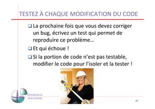 TESTEZ À CHAQUE MODIFICATION DU CODE
    La prochaine fois que vous devez corriger
    un bug, écrivez un test qui permet de
    reproduire ce problème…
    Et qui échoue !
    Si la portion de code n’est pas testable,
    modifier le code pour l’isoler et la tester !




                                                    29
 