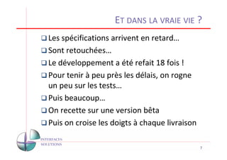 ET DANS LA VRAIE VIE ?
Les spécifications arrivent en retard…
Sont retouchées…
Le développement a été refait 18 fois !
Pour tenir à peu près les délais, on rogne
un peu sur les tests…
Puis beaucoup…
On recette sur une version bêta
Puis on croise les doigts à chaque livraison

                                               7
 