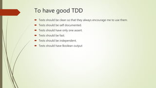 To have good TDD
 Tests should be clean so that they always encourage me to use them.
 Tests should be self documented.
 Tests should have only one assert.
 Tests should be fast.
 Tests should be independent.
 Tests should have Boolean output
 