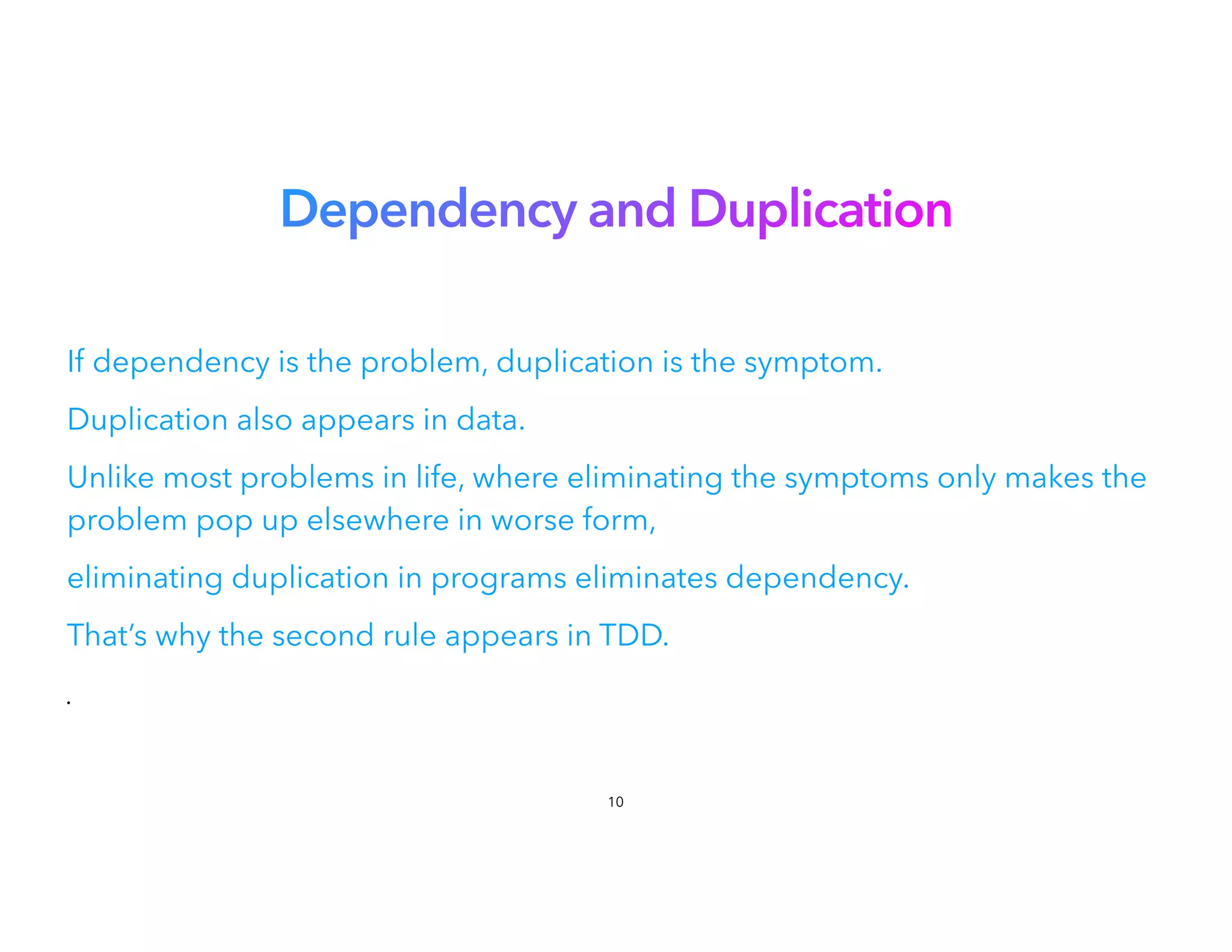Dependency and Duplication
If dependency is the problem, duplication is the symptom.
Duplication also appears in data.


Unlike most problems in life, where eliminating the symptoms only makes the
problem pop up elsewhere in worse form,
eliminating duplication in programs eliminates dependency.
That’s why the second rule appears in TDD.
•
10
 
