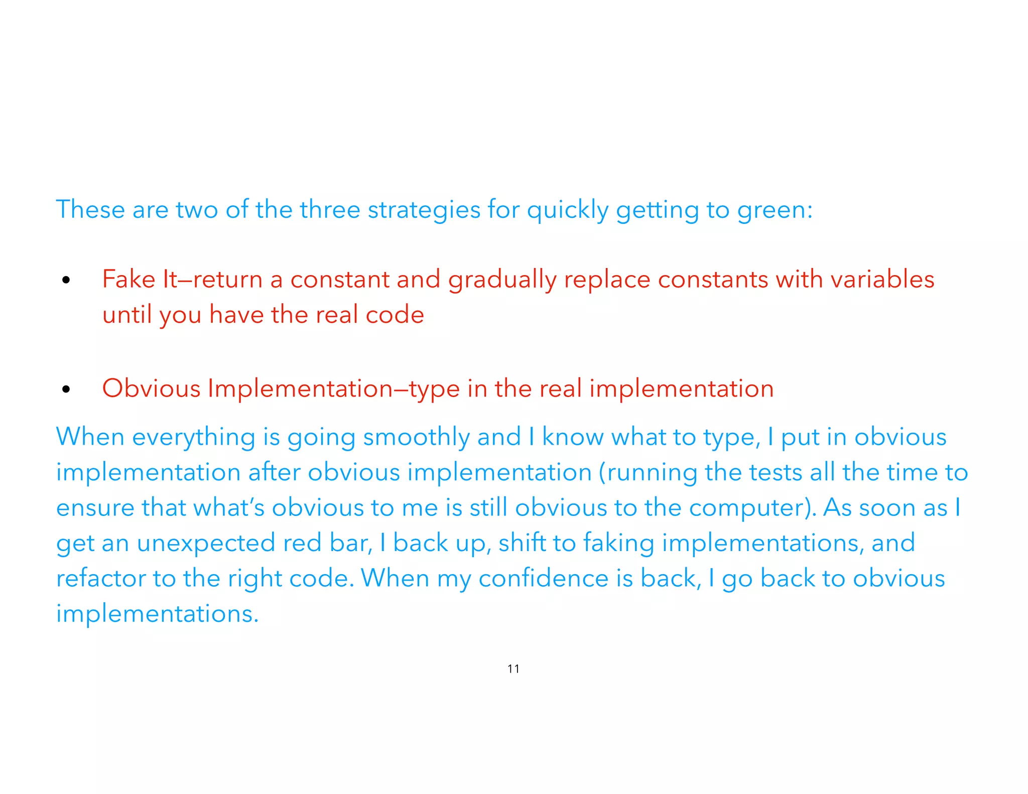These are two of the three strategies for quickly getting to green:
• Fake It—return a constant and gradually replace constants with variables
until you have the real code
 
• Obvious Implementation—type in the real implementation
When everything is going smoothly and I know what to type, I put in obvious
implementation after obvious implementation (running the tests all the time to
ensure that what’s obvious to me is still obvious to the computer). As soon as I
get an unexpected red bar, I back up, shift to faking implementations, and
refactor to the right code. When my con dence is back, I go back to obvious
implementations.
11
 