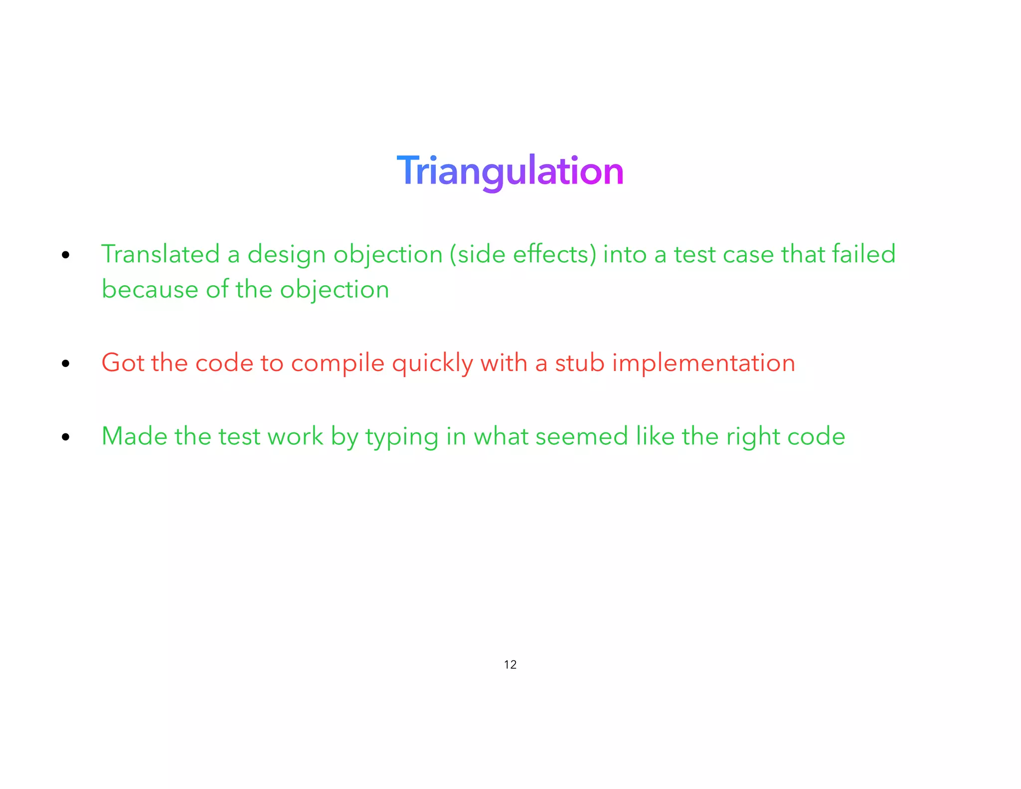 Triangulation
 
• Translated a design objection (side effects) into a test case that failed
because of the objection
 
• Got the code to compile quickly with a stub implementation
• Made the test work by typing in what seemed like the right code
12
 