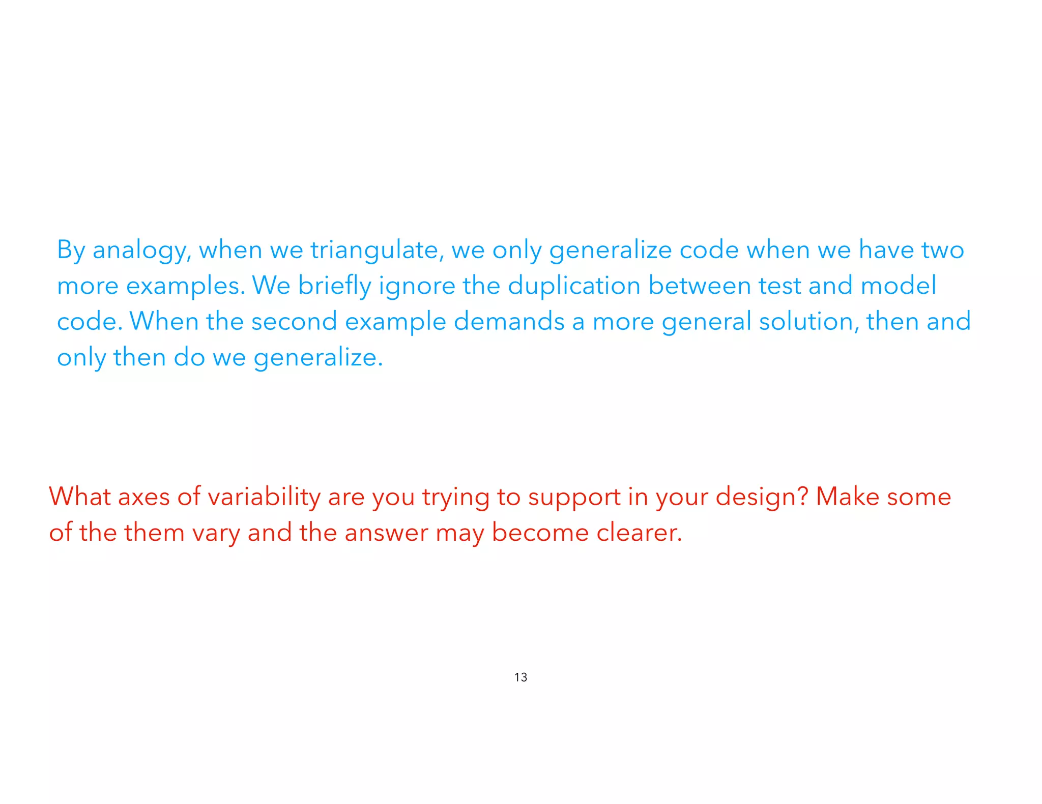 By analogy, when we triangulate, we only generalize code when we have two
more examples. We brie
fl
y ignore the duplication between test and model
code. When the second example demands a more general solution, then and
only then do we generalize.
What axes of variability are you trying to support in your design? Make some
of the them vary and the answer may become clearer.
13
 