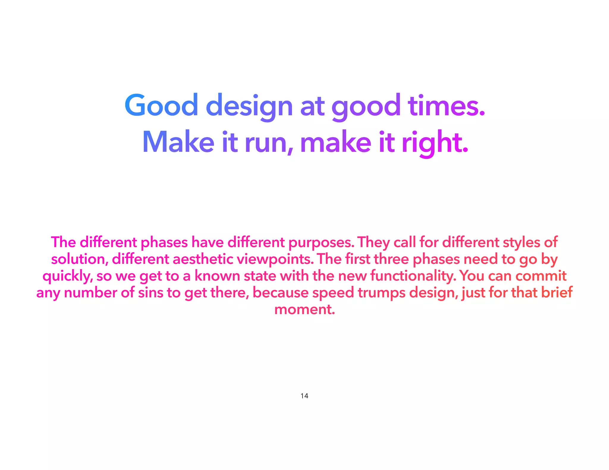 Good design at good times.
Make it run, make it right.
The different phases have different purposes. They call for different styles of
solution, different aesthetic viewpoints. The first three phases need to go by
quickly, so we get to a known state with the new functionality. You can commit
any number of sins to get there, because speed trumps design, just for that brief
moment.
14
 