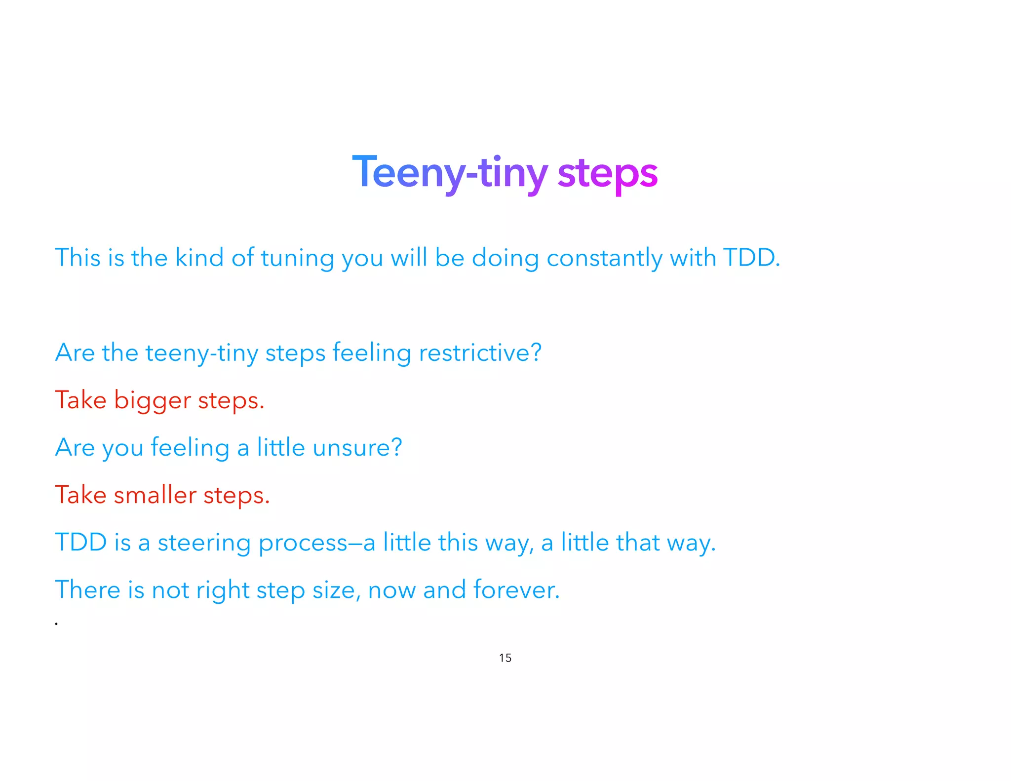 Teeny-tiny steps
This is the kind of tuning you will be doing constantly with TDD.
Are the teeny-tiny steps feeling restrictive?
Take bigger steps.


Are you feeling a little unsure?


Take smaller steps.


TDD is a steering process—a little this way, a little that way.
There is not right step size, now and forever.
•
15
 