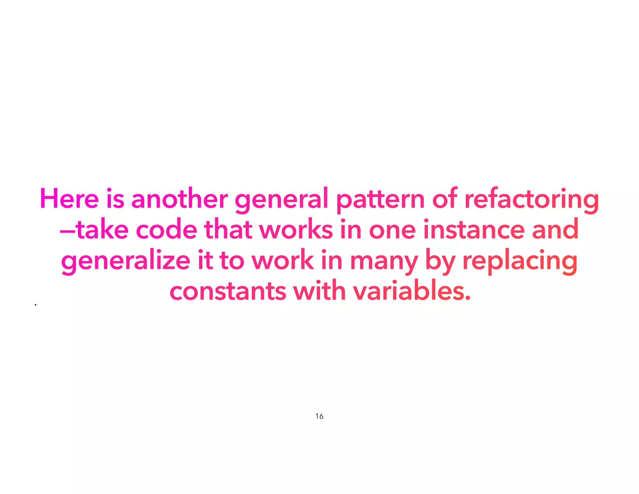 Here is another general pattern of refactoring
—take code that works in one instance and
generalize it to work in many by replacing
constants with variables.
•
16
 