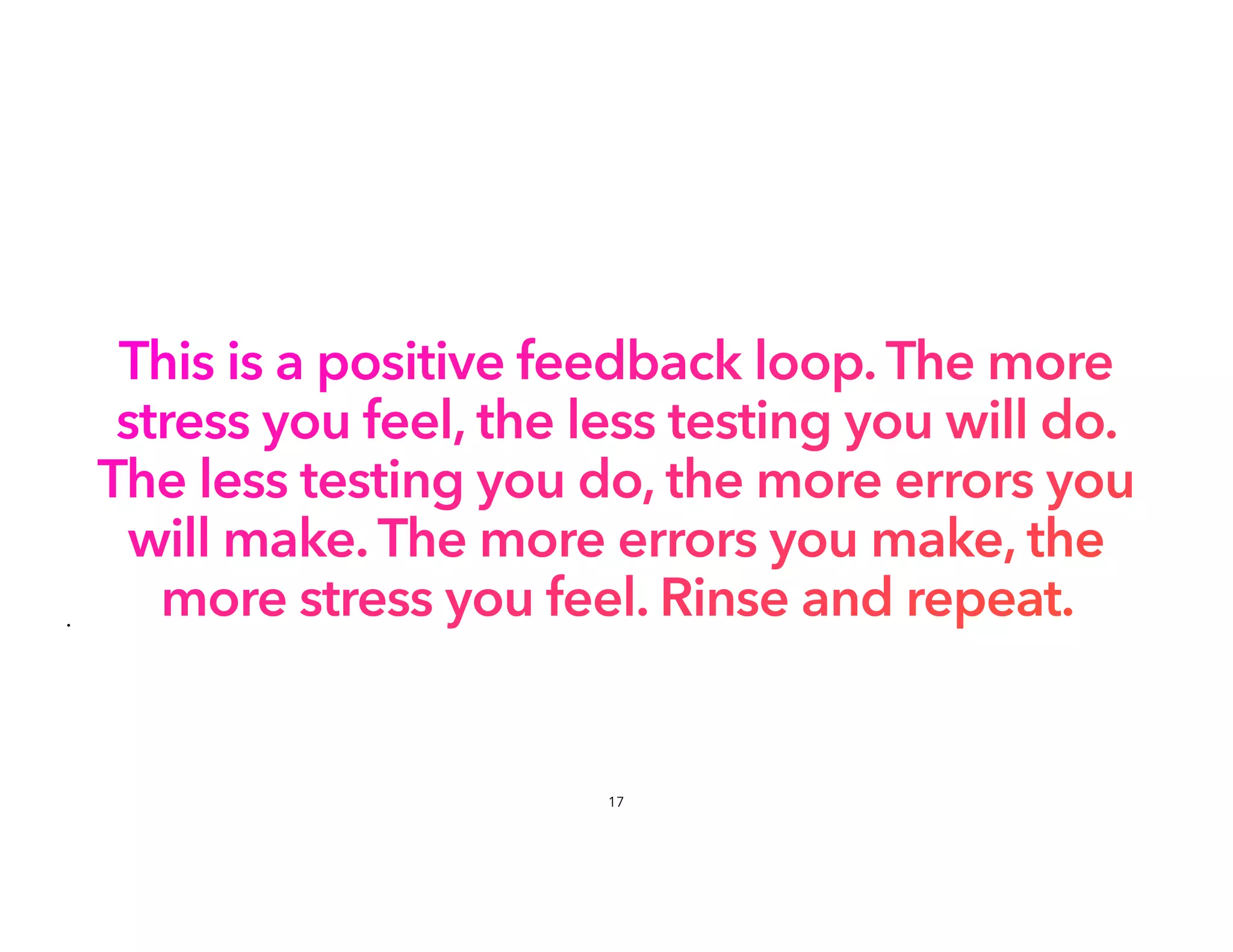 This is a positive feedback loop. The more
stress you feel, the less testing you will do.
The less testing you do, the more errors you
will make. The more errors you make, the
more stress you feel. Rinse and repeat.
•
17
 