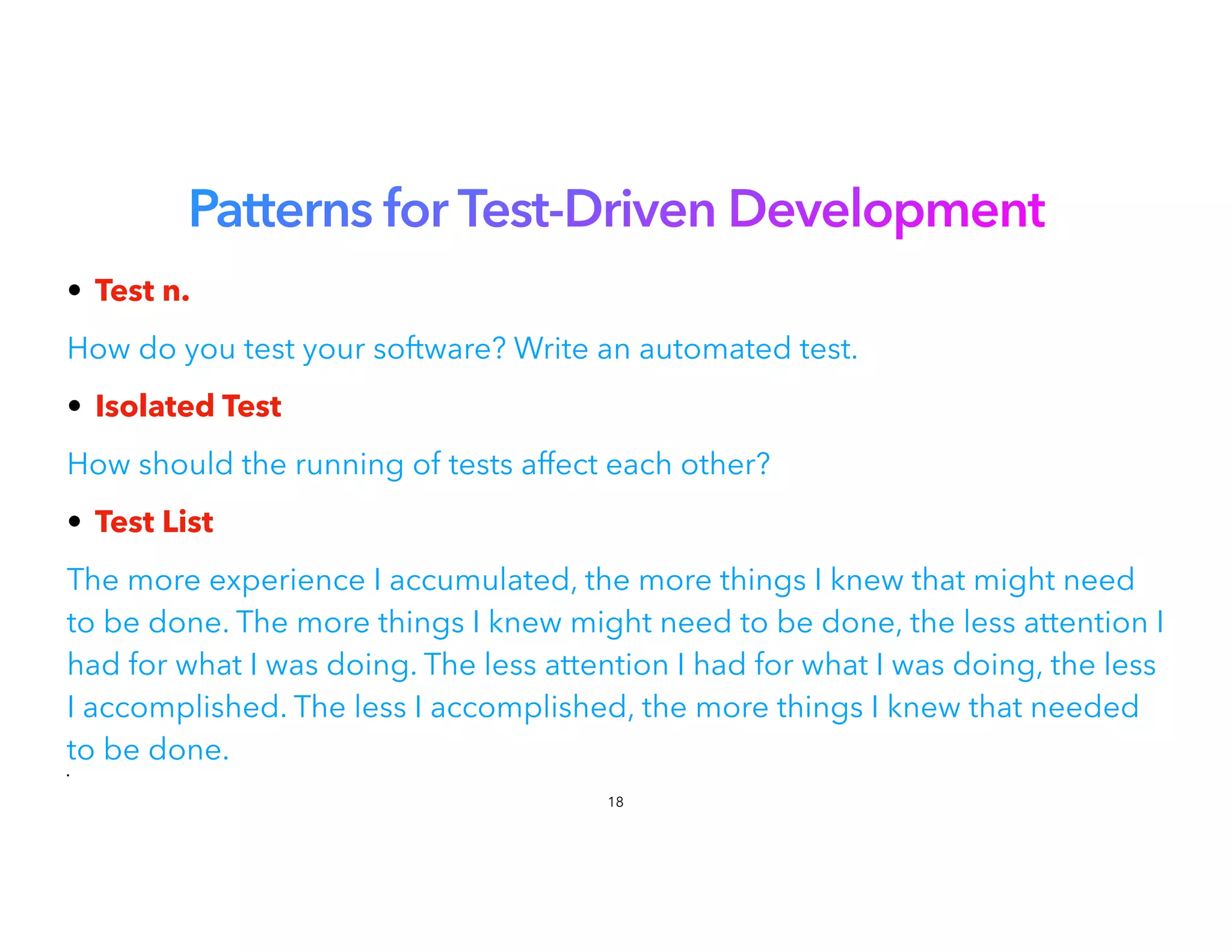 Patterns for Test-Driven Development
• Test n.


How do you test your software? Write an automated test.
• Isolated Test


How should the running of tests affect each other?
• Test List


The more experience I accumulated, the more things I knew that might need
to be done. The more things I knew might need to be done, the less attention I
had for what I was doing. The less attention I had for what I was doing, the less
I accomplished. The less I accomplished, the more things I knew that needed
to be done.


•
18
 
