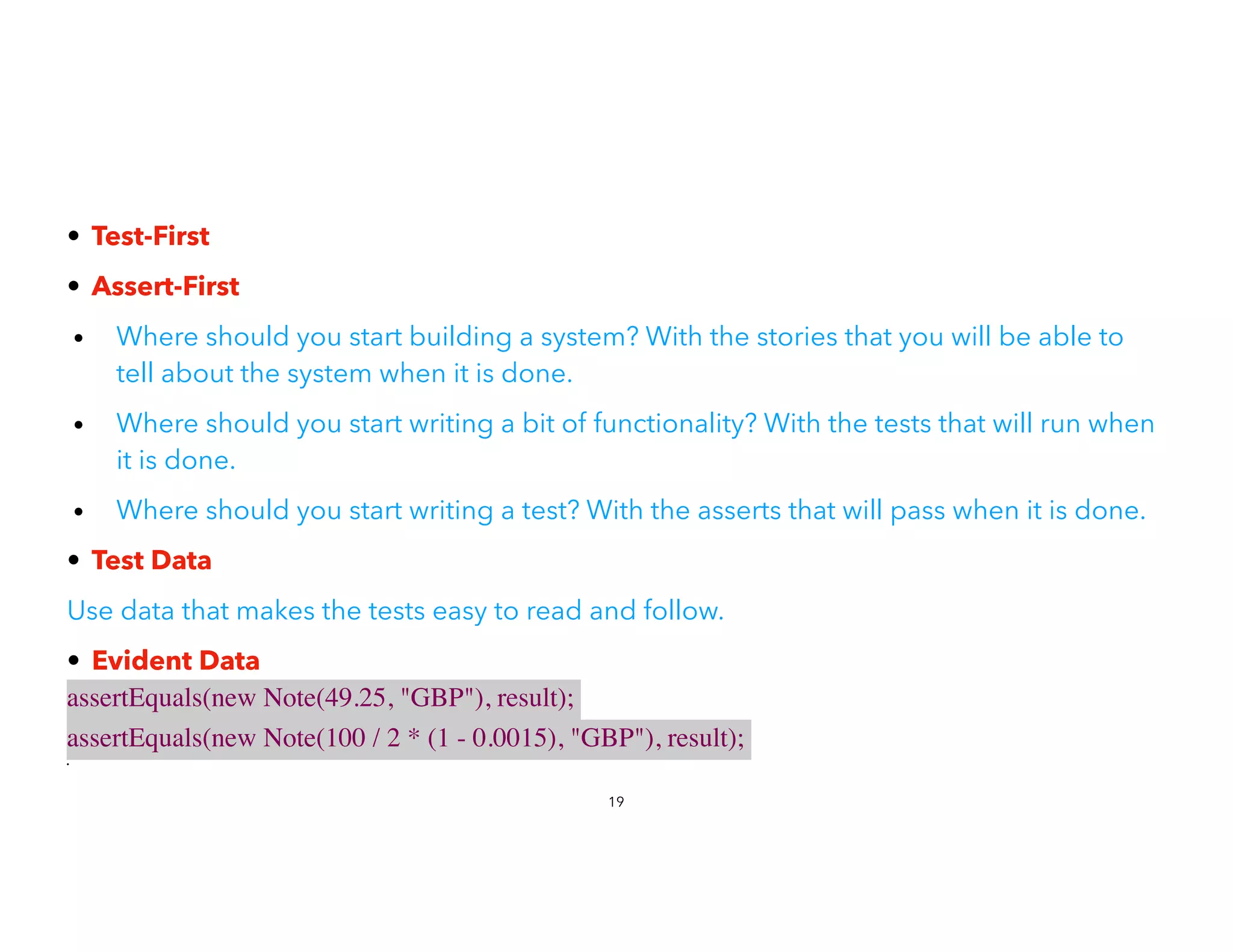 • Test-First


• Assert-First


• Where should you start building a system? With the stories that you will be able to
tell about the system when it is done.
• Where should you start writing a bit of functionality? With the tests that will run when
it is done.
• Where should you start writing a test? With the asserts that will pass when it is done.
• Test Data


Use data that makes the tests easy to read and follow.
• Evident Data


assertEquals(new Note(49.25, "GBP"), result);
 

assertEquals(new Note(100 / 2 * (1 - 0.0015), "GBP"), result);
•
19
 