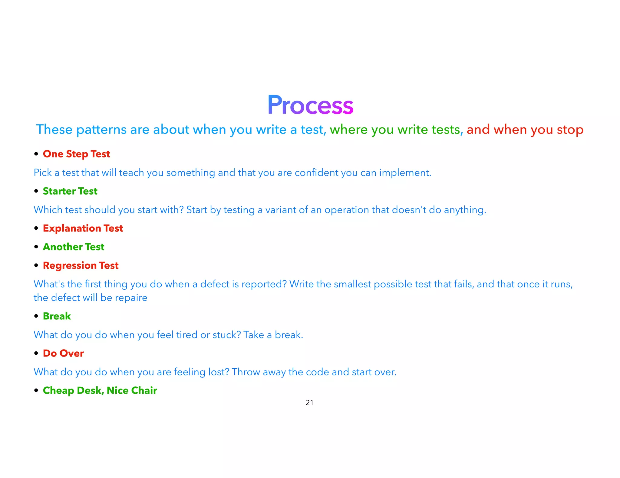Process


These patterns are about when you write a test, where you write tests, and when you stop
• One Step Test


Pick a test that will teach you something and that you are con dent you can implement.
• Starter Test


Which test should you start with? Start by testing a variant of an operation that doesn't do anything.
• Explanation Test


• Another Test


• Regression Test


What's the
fi
rst thing you do when a defect is reported? Write the smallest possible test that fails, and that once it runs,
the defect will be repaire


• Break


What do you do when you feel tired or stuck? Take a break.
• Do Over


What do you do when you are feeling lost? Throw away the code and start over.
• Cheap Desk, Nice Chair
21
 