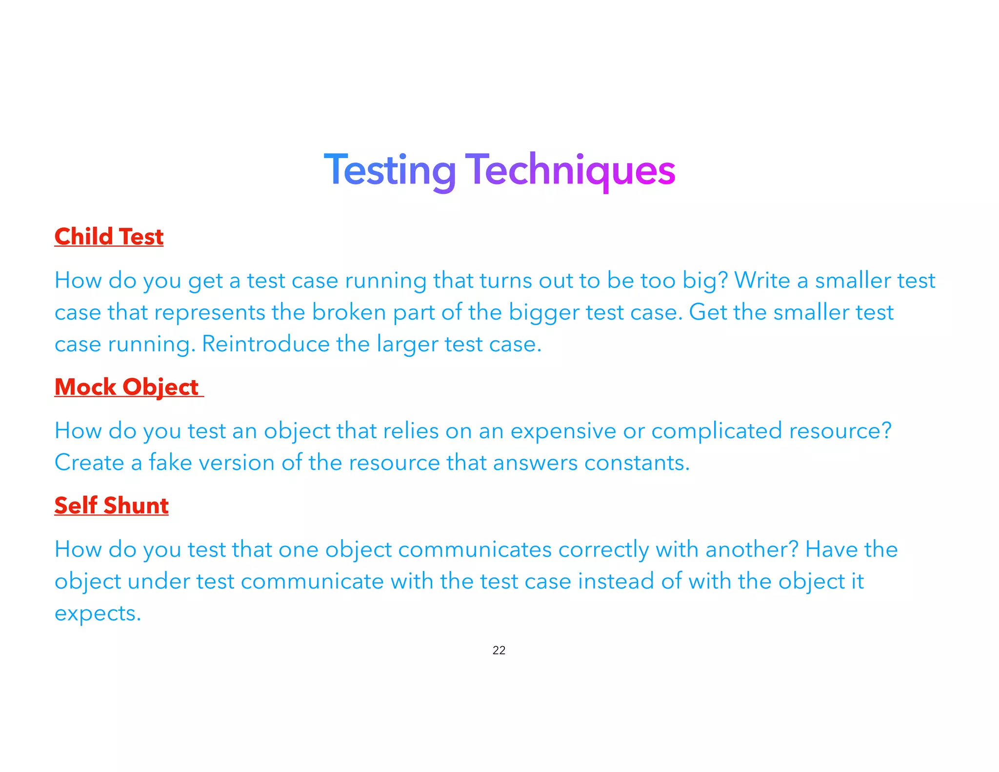 Testing Techniques


Child Test


How do you get a test case running that turns out to be too big? Write a smaller test
case that represents the broken part of the bigger test case. Get the smaller test
case running. Reintroduce the larger test case.
Mock Object


How do you test an object that relies on an expensive or complicated resource?
Create a fake version of the resource that answers constants.
Self Shunt


How do you test that one object communicates correctly with another? Have the
object under test communicate with the test case instead of with the object it
expects.


22
 
