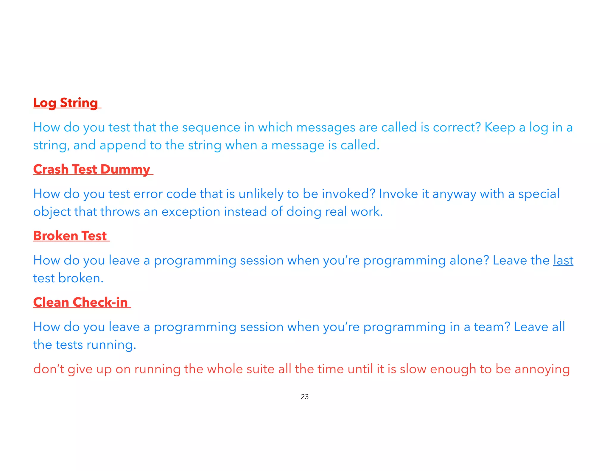 Log String


How do you test that the sequence in which messages are called is correct? Keep a log in a
string, and append to the string when a message is called.
Crash Test Dummy


How do you test error code that is unlikely to be invoked? Invoke it anyway with a special
object that throws an exception instead of doing real work.
Broken Test


How do you leave a programming session when you’re programming alone? Leave the last
test broken.


Clean Check-in


How do you leave a programming session when you’re programming in a team? Leave all
the tests running.


don’t give up on running the whole suite all the time until it is slow enough to be annoying
23
 
