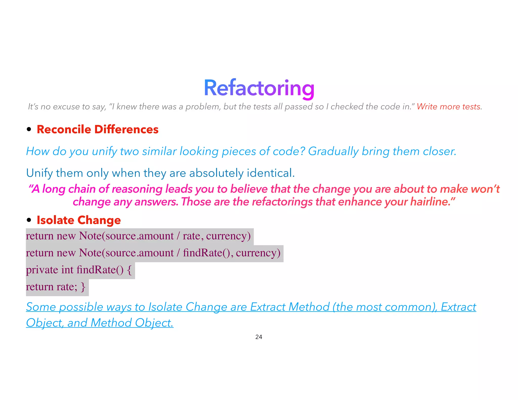 Refactoring


It’s no excuse to say, “I knew there was a problem, but the tests all passed so I checked the code in.” Write more tests.
• Reconcile Differences


How do you unify two similar looking pieces of code? Gradually bring them closer.
Unify them only when they are absolutely identical.
“A long chain of reasoning leads you to believe that the change you are about to make won’t
change any answers. Those are the refactorings that enhance your hairline.”
• Isolate Change


return new Note(source.amount / rate, currency)
return new Note(source.amount /
fi
ndRate(), currency)
private int
fi
ndRate() {
return rate; }
 

Some possible ways to Isolate Change are Extract Method (the most common), Extract
Object, and Method Object.
24
 