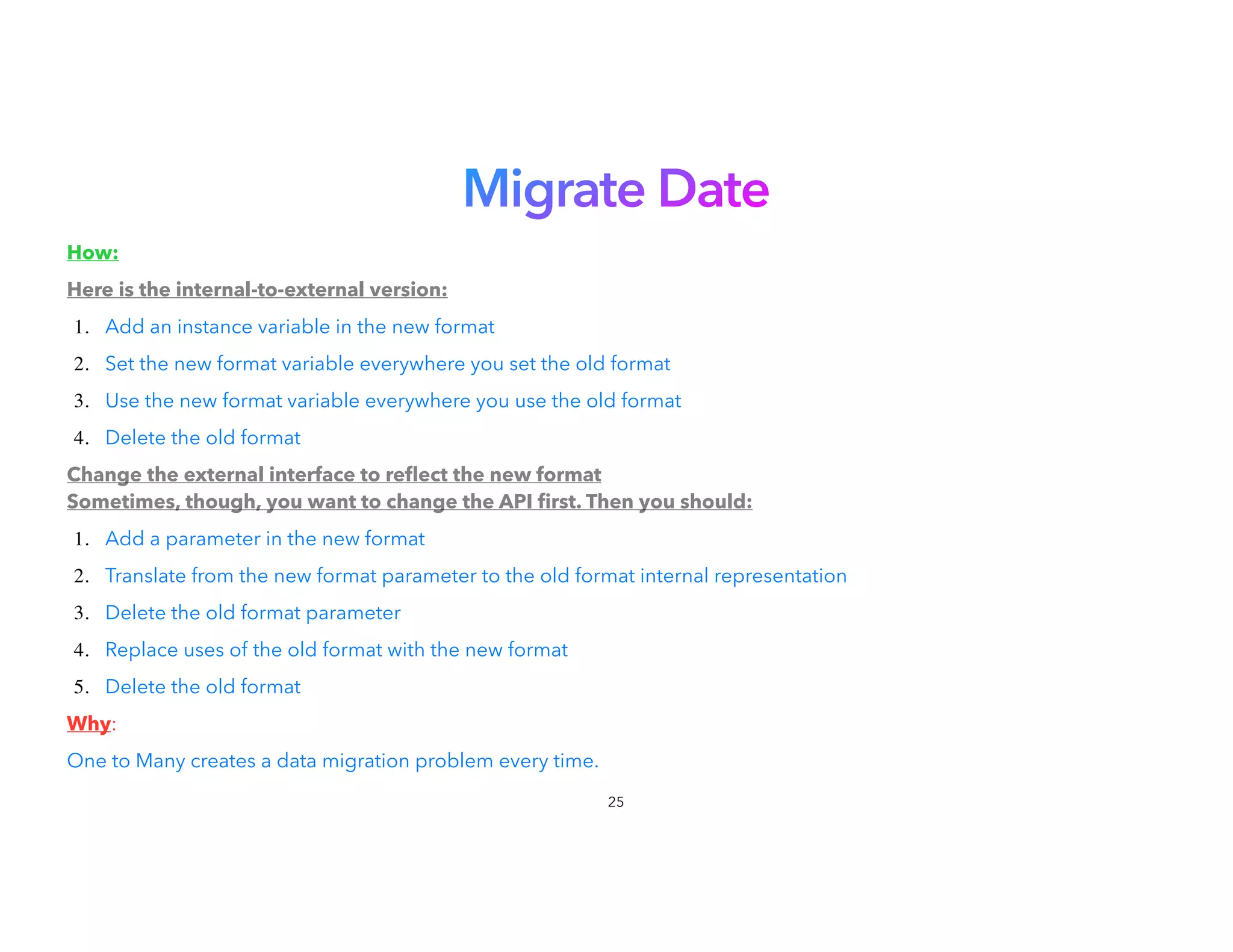 Migrate Date
How:


Here is the internal-to-external version:


1. Add an instance variable in the new format


2. Set the new format variable everywhere you set the old format
3. Use the new format variable everywhere you use the old format
4. Delete the old format


Change the external interface to re
fl
ect the new format
Sometimes, though, you want to change the API
fi
rst. Then you should:
1. Add a parameter in the new format


2. Translate from the new format parameter to the old format internal representation
3. Delete the old format parameter


4. Replace uses of the old format with the new format


5. Delete the old format


Why:


One to Many creates a data migration problem every time.
25
 
