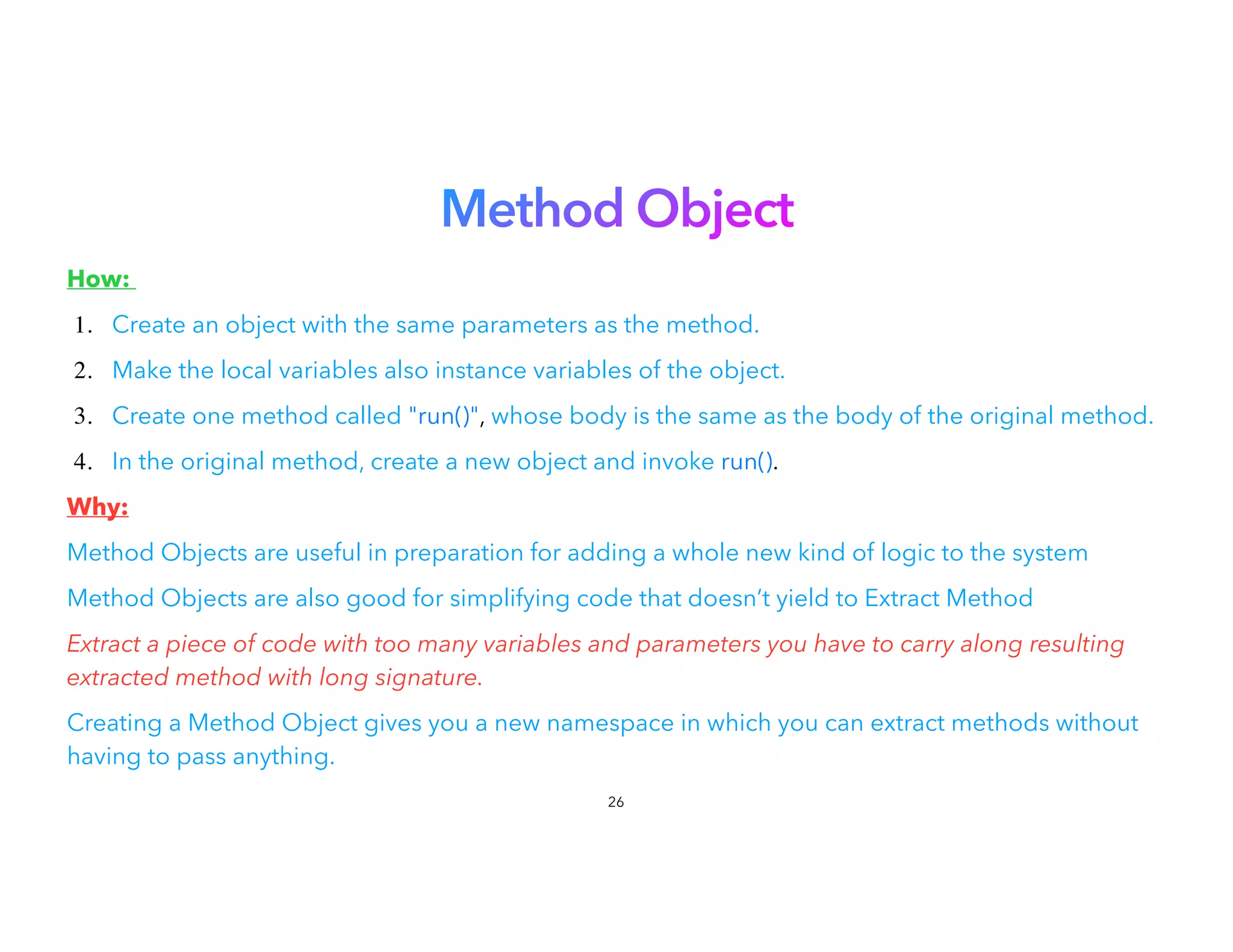 Method Object


How:


1. Create an object with the same parameters as the method.
2. Make the local variables also instance variables of the object.
3. Create one method called "run()", whose body is the same as the body of the original method.
4. In the original method, create a new object and invoke run().
Why:


Method Objects are useful in preparation for adding a whole new kind of logic to the system
Method Objects are also good for simplifying code that doesn’t yield to Extract Method
Extract a piece of code with too many variables and parameters you have to carry along resulting
extracted method with long signature.


Creating a Method Object gives you a new namespace in which you can extract methods without
having to pass anything.


26
 