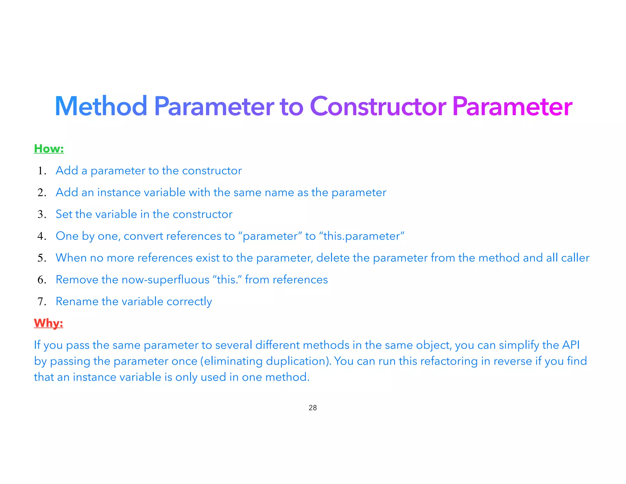 Method Parameter to Constructor Parameter
How:


1. Add a parameter to the constructor


2. Add an instance variable with the same name as the parameter
3. Set the variable in the constructor


4. One by one, convert references to “parameter” to “this.parameter”
5. When no more references exist to the parameter, delete the parameter from the method and all caller
6. Remove the now-super
fl
uous “this.” from references
7. Rename the variable correctly


Why:


If you pass the same parameter to several different methods in the same object, you can simplify the API
by passing the parameter once (eliminating duplication). You can run this refactoring in reverse if you nd
that an instance variable is only used in one method.
28
 