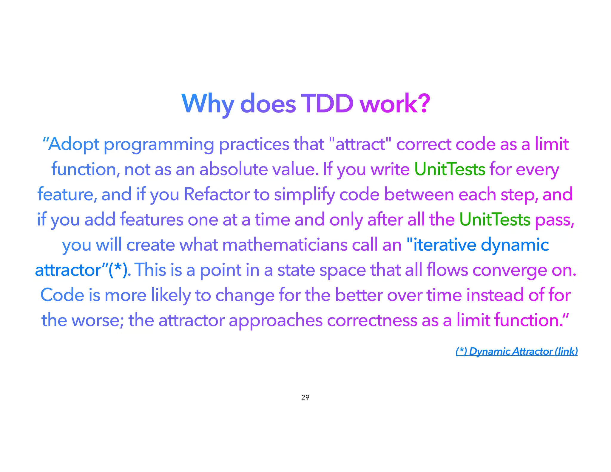 Why does TDD work?
“Adopt programming practices that "attract" correct code as a limit
function, not as an absolute value. If you write UnitTests for every
feature, and if you Refactor to simplify code between each step, and
if you add features one at a time and only after all the UnitTests pass,
you will create what mathematicians call an "iterative dynamic
attractor”(*).This is a point in a state space that all flows converge on.
Code is more likely to change for the better over time instead of for
the worse; the attractor approaches correctness as a limit function.“
(*) Dynamic Attractor (link)
29
 
