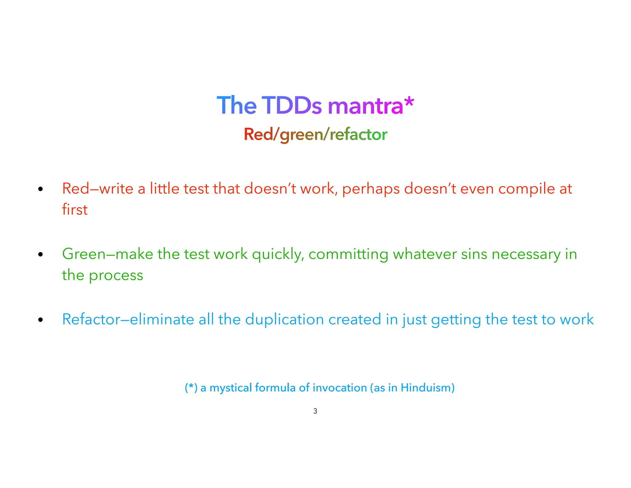 The TDDs mantra*
 
Red/green/refactor
• Red—write a little test that doesn’t work, perhaps doesn’t even compile at
fi
rst
 
• Green—make the test work quickly, committing whatever sins necessary in
the process
 
• Refactor—eliminate all the duplication created in just getting the test to work
3
(*) a mystical formula of invocation (as in Hinduism)
 