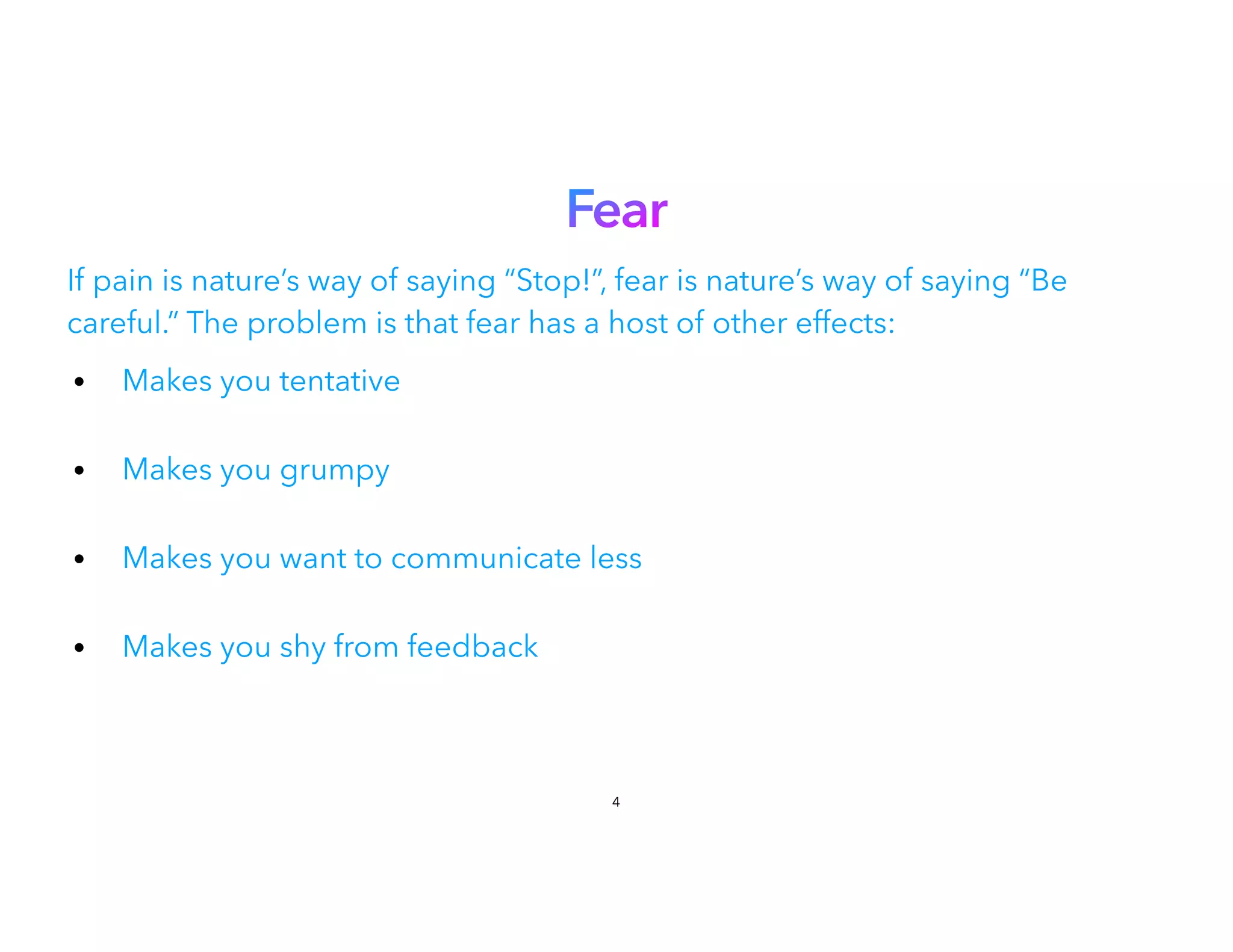 Fear
If pain is nature’s way of saying “Stop!”, fear is nature’s way of saying “Be
careful.” The problem is that fear has a host of other effects:
• Makes you tentative
 
• Makes you grumpy
 
• Makes you want to communicate less
• Makes you shy from feedback
4
 