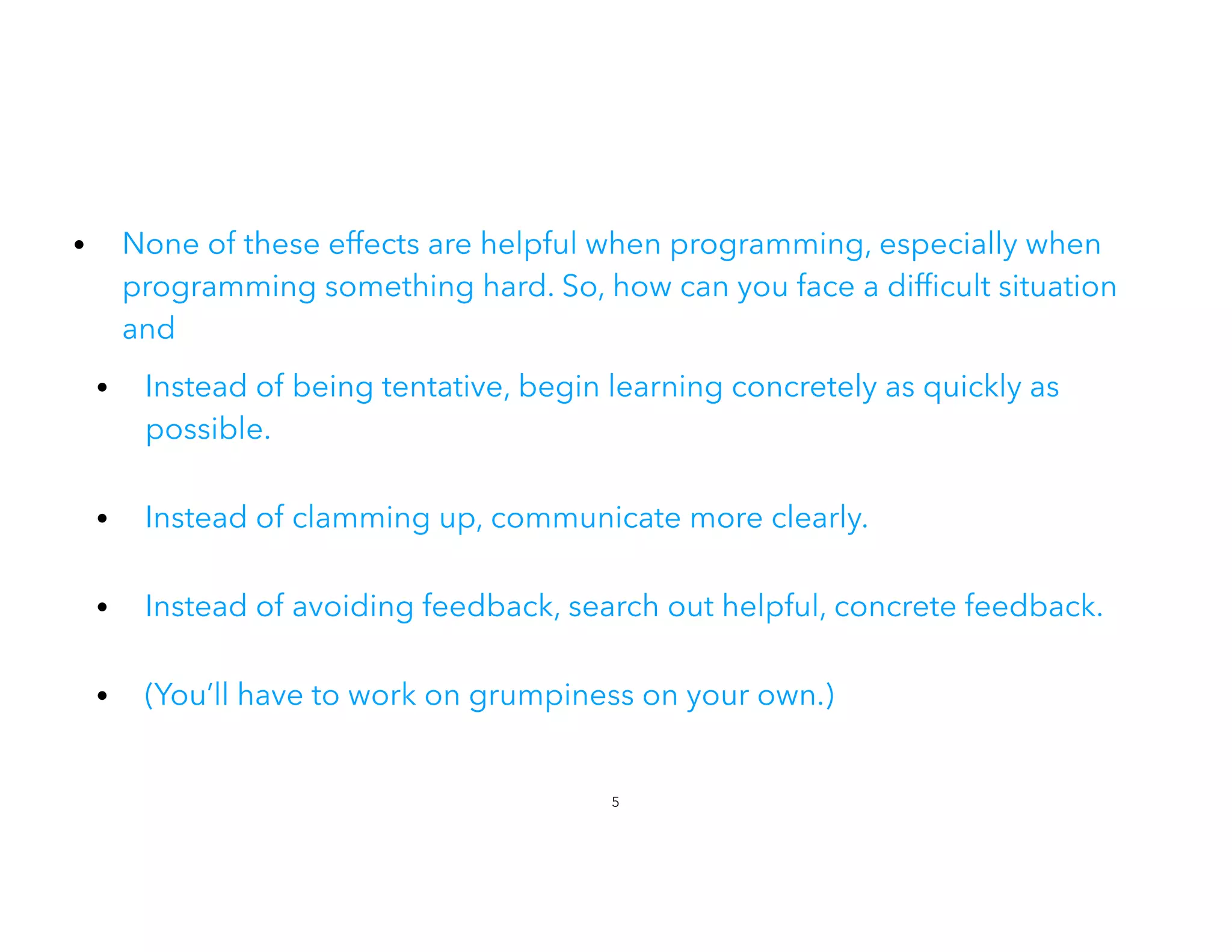 • None of these effects are helpful when programming, especially when
programming something hard. So, how can you face a dif cult situation
and


• Instead of being tentative, begin learning concretely as quickly as
possible.
 
• Instead of clamming up, communicate more clearly.
• Instead of avoiding feedback, search out helpful, concrete feedback.
• (You’ll have to work on grumpiness on your own.)
5
 