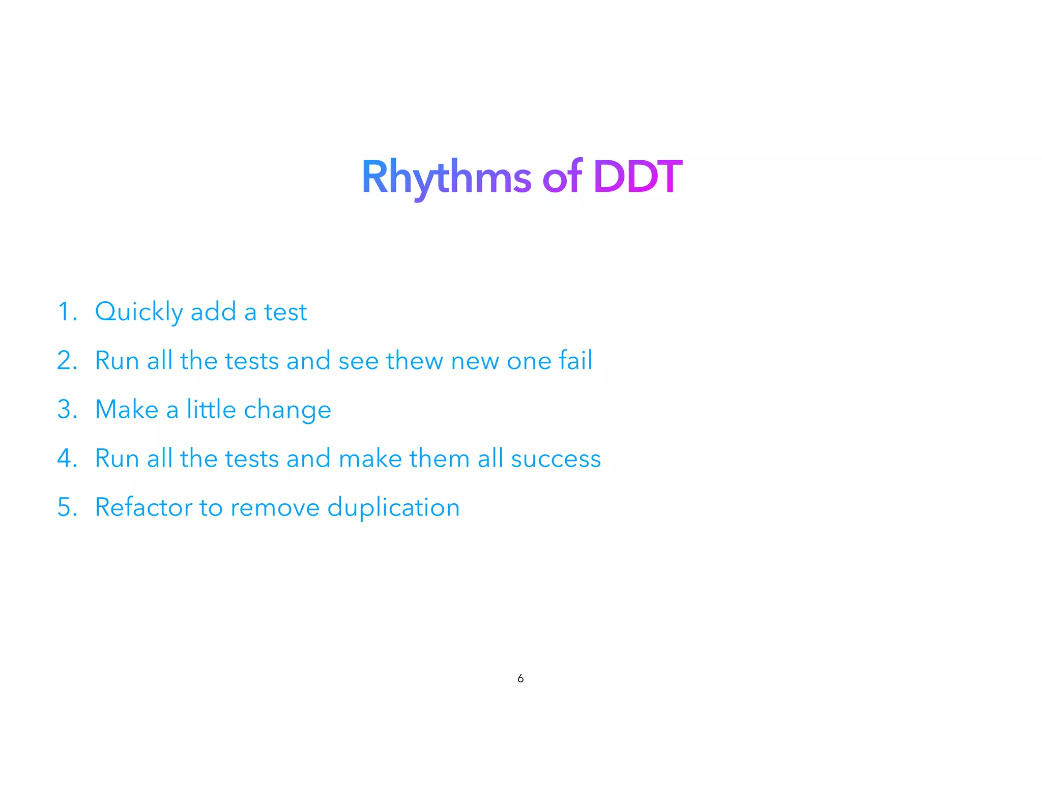 Rhythms of DDT
1. Quickly add a test


2. Run all the tests and see thew new one fail
3. Make a little change


4. Run all the tests and make them all success
5. Refactor to remove duplication
6
 