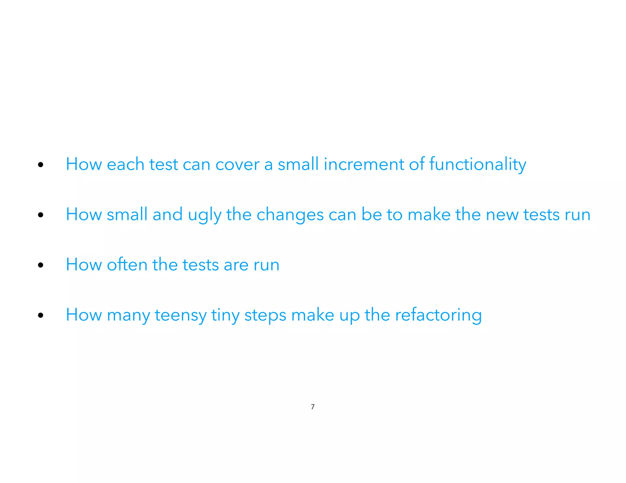 • How each test can cover a small increment of functionality
• How small and ugly the changes can be to make the new tests run
• How often the tests are run
 
• How many teensy tiny steps make up the refactoring
7
 
