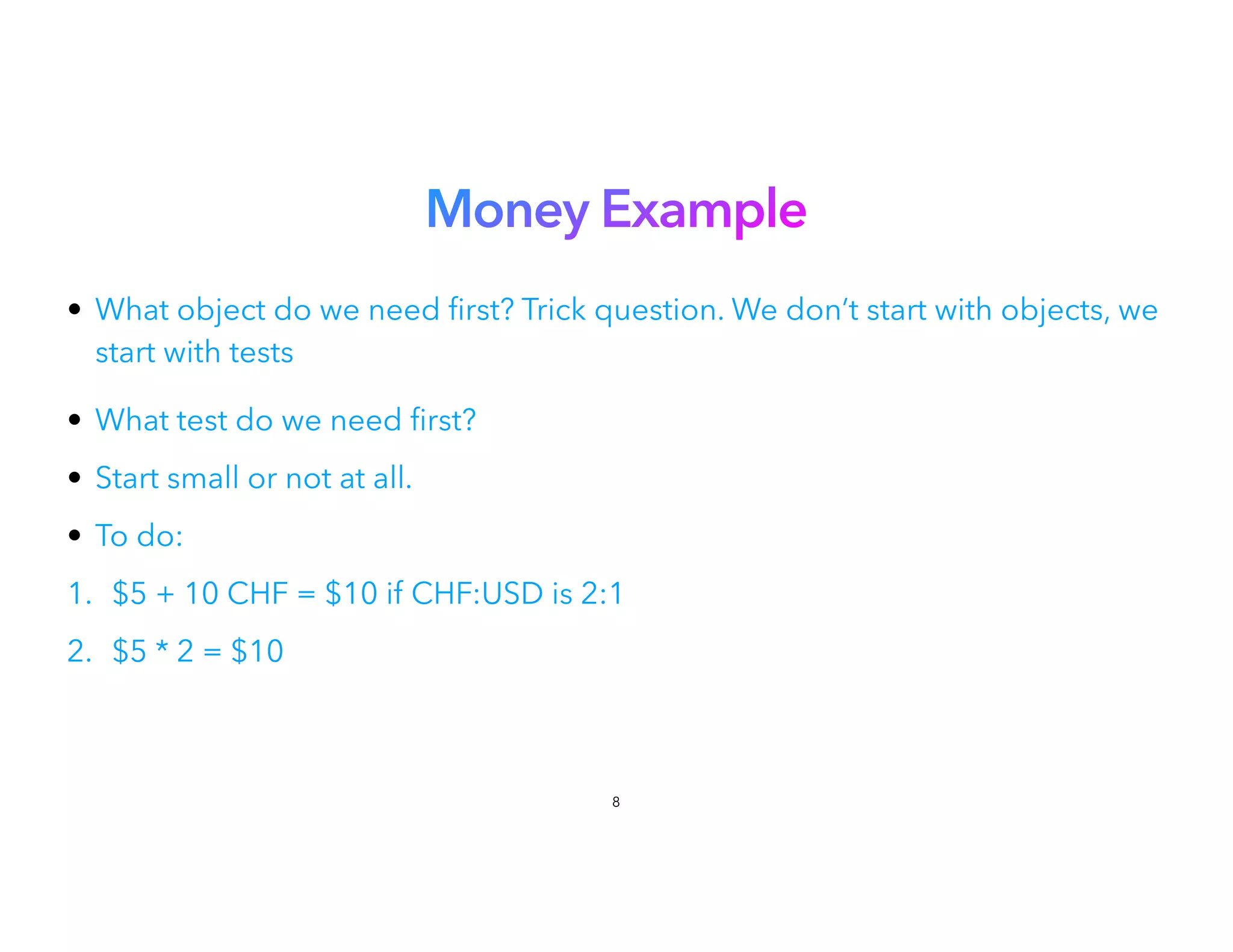 Money Example
• What object do we need
fi
rst? Trick question. We don’t start with objects, we
start with tests
 
• What test do we need
fi
rst?


• Start small or not at all.


• To do:


1. $5 + 10 CHF = $10 if CHF:USD is 2:1
2. $5 * 2 = $10
8
 