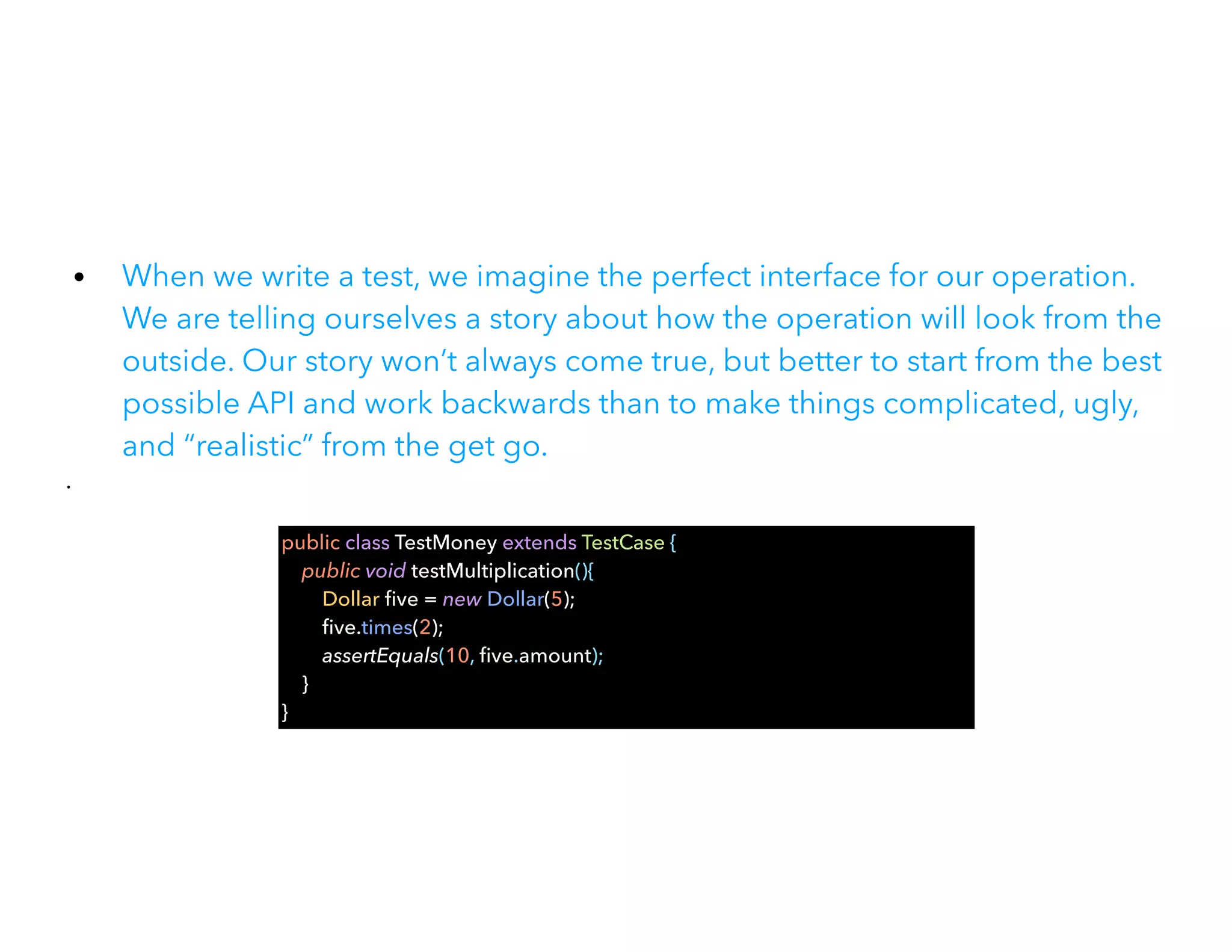• When we write a test, we imagine the perfect interface for our operation.
We are telling ourselves a story about how the operation will look from the
outside. Our story won’t always come true, but better to start from the best
possible API and work backwards than to make things complicated, ugly,
and “realistic” from the get go.


•
public class TestMoney extends TestCase {


public void testMultiplication(){


Dollar
fi
ve = new Dollar(5);


fi
ve.times(2);


assertEquals(10,
fi
ve.amount);


}


}
 