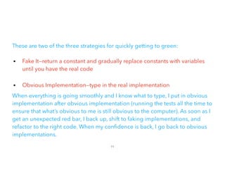 These are two of the three strategies for quickly getting to green:
• Fake It—return a constant and gradually replace constants with variables
until you have the real code
 
• Obvious Implementation—type in the real implementation
When everything is going smoothly and I know what to type, I put in obvious
implementation after obvious implementation (running the tests all the time to
ensure that what’s obvious to me is still obvious to the computer). As soon as I
get an unexpected red bar, I back up, shift to faking implementations, and
refactor to the right code. When my con dence is back, I go back to obvious
implementations.
11
 