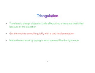 Triangulation
 
• Translated a design objection (side effects) into a test case that failed
because of the objection
 
• Got the code to compile quickly with a stub implementation
• Made the test work by typing in what seemed like the right code
12
 
