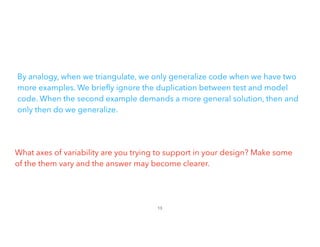 By analogy, when we triangulate, we only generalize code when we have two
more examples. We brie
fl
y ignore the duplication between test and model
code. When the second example demands a more general solution, then and
only then do we generalize.
What axes of variability are you trying to support in your design? Make some
of the them vary and the answer may become clearer.
13
 