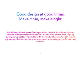 Good design at good times.
Make it run, make it right.
The different phases have different purposes. They call for different styles of
solution, different aesthetic viewpoints. The first three phases need to go by
quickly, so we get to a known state with the new functionality. You can commit
any number of sins to get there, because speed trumps design, just for that brief
moment.
14
 