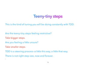 Teeny-tiny steps
This is the kind of tuning you will be doing constantly with TDD.
Are the teeny-tiny steps feeling restrictive?
Take bigger steps.


Are you feeling a little unsure?


Take smaller steps.


TDD is a steering process—a little this way, a little that way.
There is not right step size, now and forever.
•
15
 