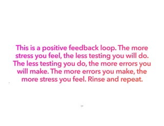This is a positive feedback loop. The more
stress you feel, the less testing you will do.
The less testing you do, the more errors you
will make. The more errors you make, the
more stress you feel. Rinse and repeat.
•
17
 