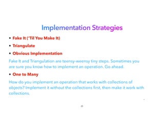 Implementation Strategies
• Fake It (‘Til You Make It)


• Triangulate


• Obvious Implementation


Fake It and Triangulation are teensy-weensy tiny steps. Sometimes you
are sure you know how to implement an operation. Go ahead.
• One to Many


How do you implement an operation that works with collections of
objects? Implement it without the collections rst, then make it work with
collections.


•
20
 