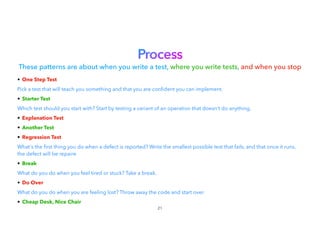 Process


These patterns are about when you write a test, where you write tests, and when you stop
• One Step Test


Pick a test that will teach you something and that you are con dent you can implement.
• Starter Test


Which test should you start with? Start by testing a variant of an operation that doesn't do anything.
• Explanation Test


• Another Test


• Regression Test


What's the
fi
rst thing you do when a defect is reported? Write the smallest possible test that fails, and that once it runs,
the defect will be repaire


• Break


What do you do when you feel tired or stuck? Take a break.
• Do Over


What do you do when you are feeling lost? Throw away the code and start over.
• Cheap Desk, Nice Chair
21
 