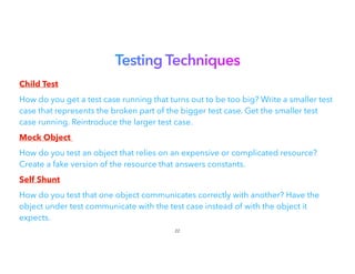 Testing Techniques


Child Test


How do you get a test case running that turns out to be too big? Write a smaller test
case that represents the broken part of the bigger test case. Get the smaller test
case running. Reintroduce the larger test case.
Mock Object


How do you test an object that relies on an expensive or complicated resource?
Create a fake version of the resource that answers constants.
Self Shunt


How do you test that one object communicates correctly with another? Have the
object under test communicate with the test case instead of with the object it
expects.


22
 
