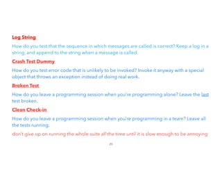 Log String


How do you test that the sequence in which messages are called is correct? Keep a log in a
string, and append to the string when a message is called.
Crash Test Dummy


How do you test error code that is unlikely to be invoked? Invoke it anyway with a special
object that throws an exception instead of doing real work.
Broken Test


How do you leave a programming session when you’re programming alone? Leave the last
test broken.


Clean Check-in


How do you leave a programming session when you’re programming in a team? Leave all
the tests running.


don’t give up on running the whole suite all the time until it is slow enough to be annoying
23
 