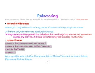 Refactoring


It’s no excuse to say, “I knew there was a problem, but the tests all passed so I checked the code in.” Write more tests.
• Reconcile Differences


How do you unify two similar looking pieces of code? Gradually bring them closer.
Unify them only when they are absolutely identical.
“A long chain of reasoning leads you to believe that the change you are about to make won’t
change any answers. Those are the refactorings that enhance your hairline.”
• Isolate Change


return new Note(source.amount / rate, currency)
return new Note(source.amount /
fi
ndRate(), currency)
private int
fi
ndRate() {
return rate; }
 

Some possible ways to Isolate Change are Extract Method (the most common), Extract
Object, and Method Object.
24
 
