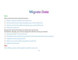 Migrate Date
How:


Here is the internal-to-external version:


1. Add an instance variable in the new format


2. Set the new format variable everywhere you set the old format
3. Use the new format variable everywhere you use the old format
4. Delete the old format


Change the external interface to re
fl
ect the new format
Sometimes, though, you want to change the API
fi
rst. Then you should:
1. Add a parameter in the new format


2. Translate from the new format parameter to the old format internal representation
3. Delete the old format parameter


4. Replace uses of the old format with the new format


5. Delete the old format


Why:


One to Many creates a data migration problem every time.
25
 