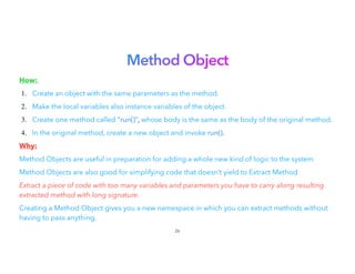 Method Object


How:


1. Create an object with the same parameters as the method.
2. Make the local variables also instance variables of the object.
3. Create one method called "run()", whose body is the same as the body of the original method.
4. In the original method, create a new object and invoke run().
Why:


Method Objects are useful in preparation for adding a whole new kind of logic to the system
Method Objects are also good for simplifying code that doesn’t yield to Extract Method
Extract a piece of code with too many variables and parameters you have to carry along resulting
extracted method with long signature.


Creating a Method Object gives you a new namespace in which you can extract methods without
having to pass anything.


26
 
