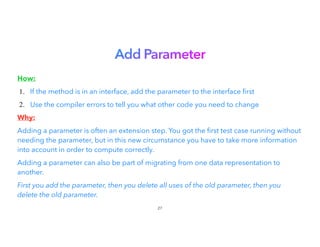 Add Parameter


How:


1. If the method is in an interface, add the parameter to the interface rst
2. Use the compiler errors to tell you what other code you need to change
Why:


Adding a parameter is often an extension step. You got the rst test case running without
needing the parameter, but in this new circumstance you have to take more information
into account in order to compute correctly.
Adding a parameter can also be part of migrating from one data representation to
another.


First you add the parameter, then you delete all uses of the old parameter, then you
delete the old parameter.
27
 