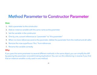 Method Parameter to Constructor Parameter
How:


1. Add a parameter to the constructor


2. Add an instance variable with the same name as the parameter
3. Set the variable in the constructor


4. One by one, convert references to “parameter” to “this.parameter”
5. When no more references exist to the parameter, delete the parameter from the method and all caller
6. Remove the now-super
fl
uous “this.” from references
7. Rename the variable correctly


Why:


If you pass the same parameter to several different methods in the same object, you can simplify the API
by passing the parameter once (eliminating duplication). You can run this refactoring in reverse if you nd
that an instance variable is only used in one method.
28
 